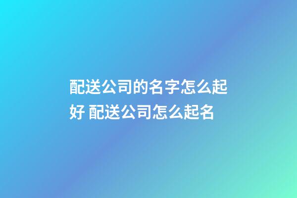 配送公司的名字怎么起好 配送公司怎么起名-第1張-公司起名-玄機派